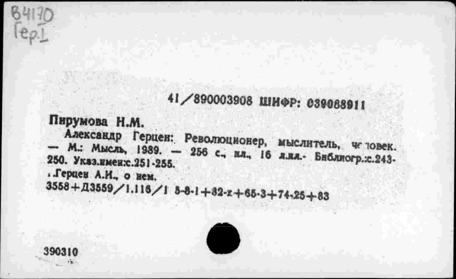 ﻿ВЧ170 Гер.],
41/890003908 ШИФР: 039088911
Пирумова Н.М.
Алексавдр Герцен: — М.: Мысль, 1989. — 250. Указ.имеих.251*255.
Р^ционер, мыслитель, чс товек. 5« с, шц 16 ллл.- Бнвлногр.х.243*
• Терпен А.Щ о нем.
3558+Д3559/1.11«/1 8^.| +32-г+в6.3+74<25+83
390310